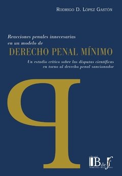 López Gastón, Rodrigo D. - Reacciones penales innecesarias en un modelo de Derecho penal mínimo. Un estudio crítico sobre las disputas científicas en torno al derecho penal sancionador.