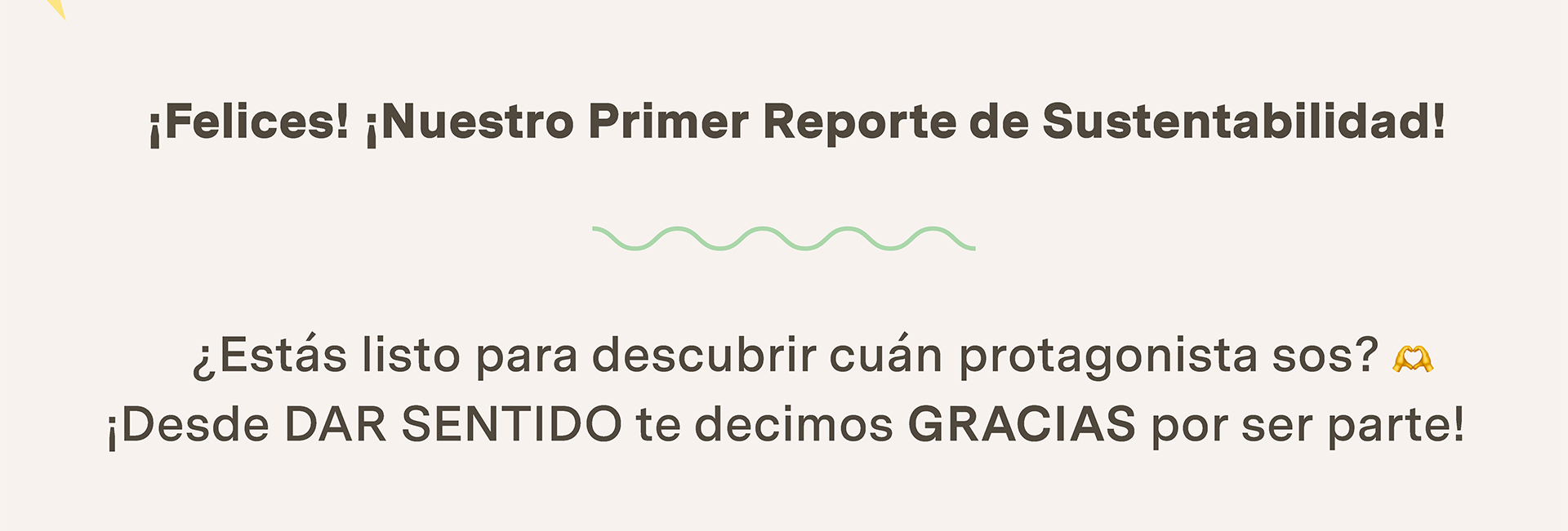 ¡Felices! ¡Nuestro Primer Reporte de Sustentabilidad!
¿Estás listo para descubrir cuán protagonista sos? ¡Desde DAR SENTIDO te decimos GRACIAS por ser parte!