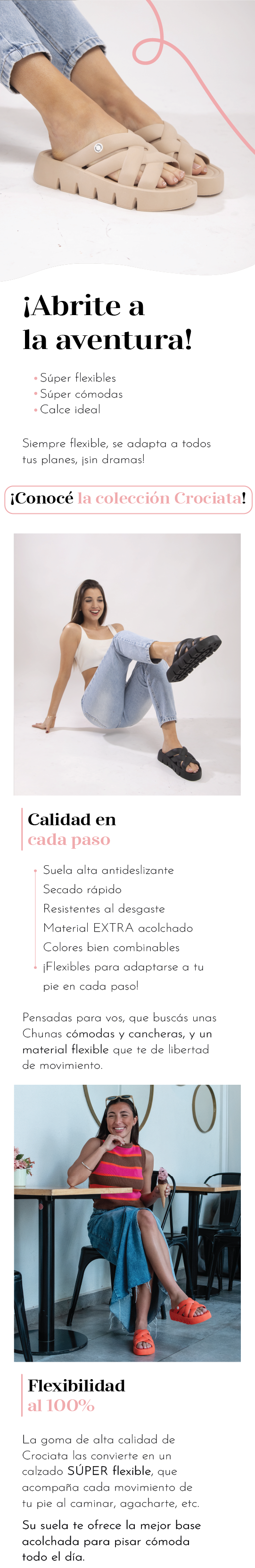 ¡Abrite a la aventura!  Súper flexiblels Súper cómodas Calce ideal  Siempre flexible, se adapta a todos tus planes, ¡sin dramas! Conocé la colección Crociata. Calidad en cada paso  Suela alta antideslizante Secado rápido Resistentes al desgaste Material EXTRA acolchado Colores bien combinables ¡Flexibles para adaptarse a tu pie en cada paso!  Pensadas para vos, que buscás unas Chunas cómodas y cancheras, y un material flexible que te de libertad de movimiento.  Flexibilidad al 100  La goma de alta calidad de XXXX las convierte en un calzado SÚPER flexible, que acompaña cada movimiento de tu pie al caminar, agacharte, etc.  Su suela te ofrece la mejor base acolchada para pisar cómoda todo el día.  ¡Donde, cuando y como quieras!  No sólo su material es flexible, ¡su diseño también!  Estas Chunas quedan divinas en la pile, disfrutando del sol… ¡y también para salir con un outfit canchero!  Combiná tus clásicos o ponele un toque de color a la vida, XXXX está para vos ¡en toda ocasión!