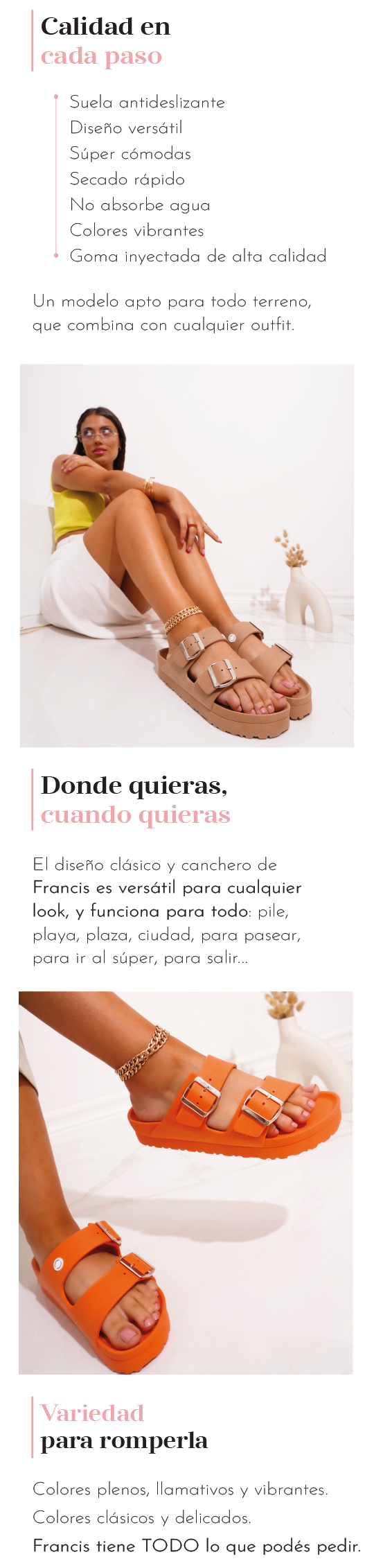  Calidad en cada paso  Suela antideslizante Diseño versátil Súper cómodas Secado rápido No absorben agua Colores vibrantes Goma inyectada de alta calidad  Un modelo apto para todo terreno, que combina con cualquier outfit.  Donde quieras, como quieras  El diseño clásico y canchero de Francis es versátil para cualquier look, y funciona para todo: pile, playa, plaza, ciudad, para pasear, para ir al súper, para salir…  ¿Para qué las vas a usar vos?  Variedad para romperla  Colores plenos, llamativos y vibrantes.  Colores clásicos y delicados.  Colores metalizados para brillar en cada paso que des.  Colores combinados para vos que no querés elegir uno solo…  Francis tiene TODO lo que le podés pedir al verano.