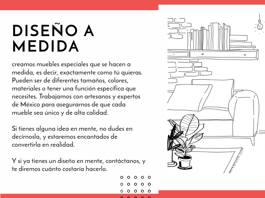 En Muebles de Reyes Herssain, creamos piezas de mobiliario especiales, hechas a la medida exacta de tus sueños. Ya sea que desees muebles de diferentes tamaños, colores, materiales o con funciones específicas, estamos aquí para materializar tus visiones. Colaboramos con artesanos y expertos mexicanos para garantizar que cada mueble sea único y de la más alta calidad.  ¿Tienes alguna idea en mente? ¡Cuéntanos! Estamos ansiosos por convertirla en una realidad tangible. Y si ya tienes un diseño en mente, contáctanos, y te proporcionaremos un presupuesto. Incluso puedes enviarnos dibujos, imágenes o planos profesionales para que podamos entender tu visión.  ¿Quieres una atención aún más personalizada? ¡No hay problema! Ofrecemos visitas a domicilio para tomar medidas y discutir tus próximos muebles. En Muebles de Reyes Herssain, creamos tus muebles a la medida. ¡Déjanos hacer realidad tus ideas!
