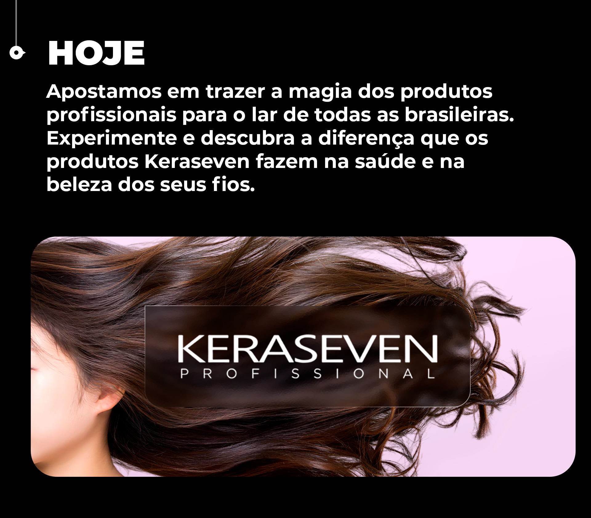 Apostamos em trazer a magia dos produtos profissionais para o lar de todas as brasileiras. Experimente e descubra a diferença que os produtos Keraseven fazem na saúde e na beleza dos seus fios.