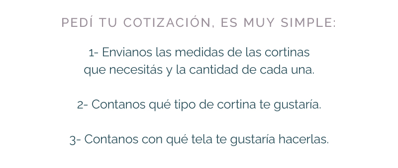 PEDÍ TU COTIZACIÓN, ES MUY SIMPLE: 1- Envianos las medidas de las cortinas que necesitás y la cantidad de cada una. 2- Contanos qué tipo de cortina te gustaría. 3- Contanos con qué tela te gustaría hacerlas.