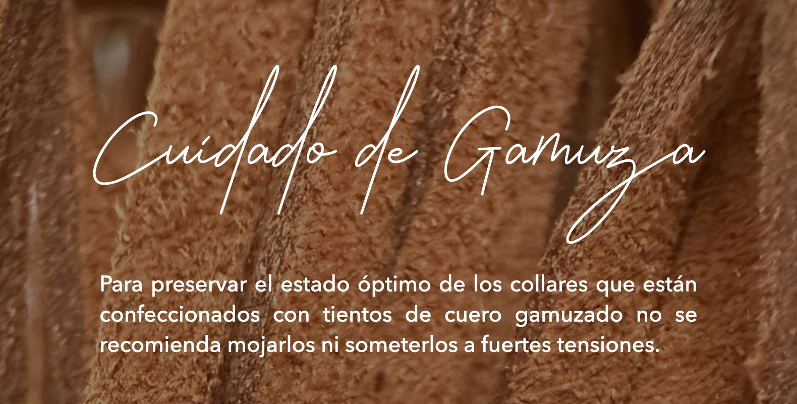 Cuidado de la Gamuza: Para preservar el estado óptimo de los collares que están confeccionados con tientos de cuero gamuzado no se recomienda mojarlos ni someterlos a fuertes tensiones.