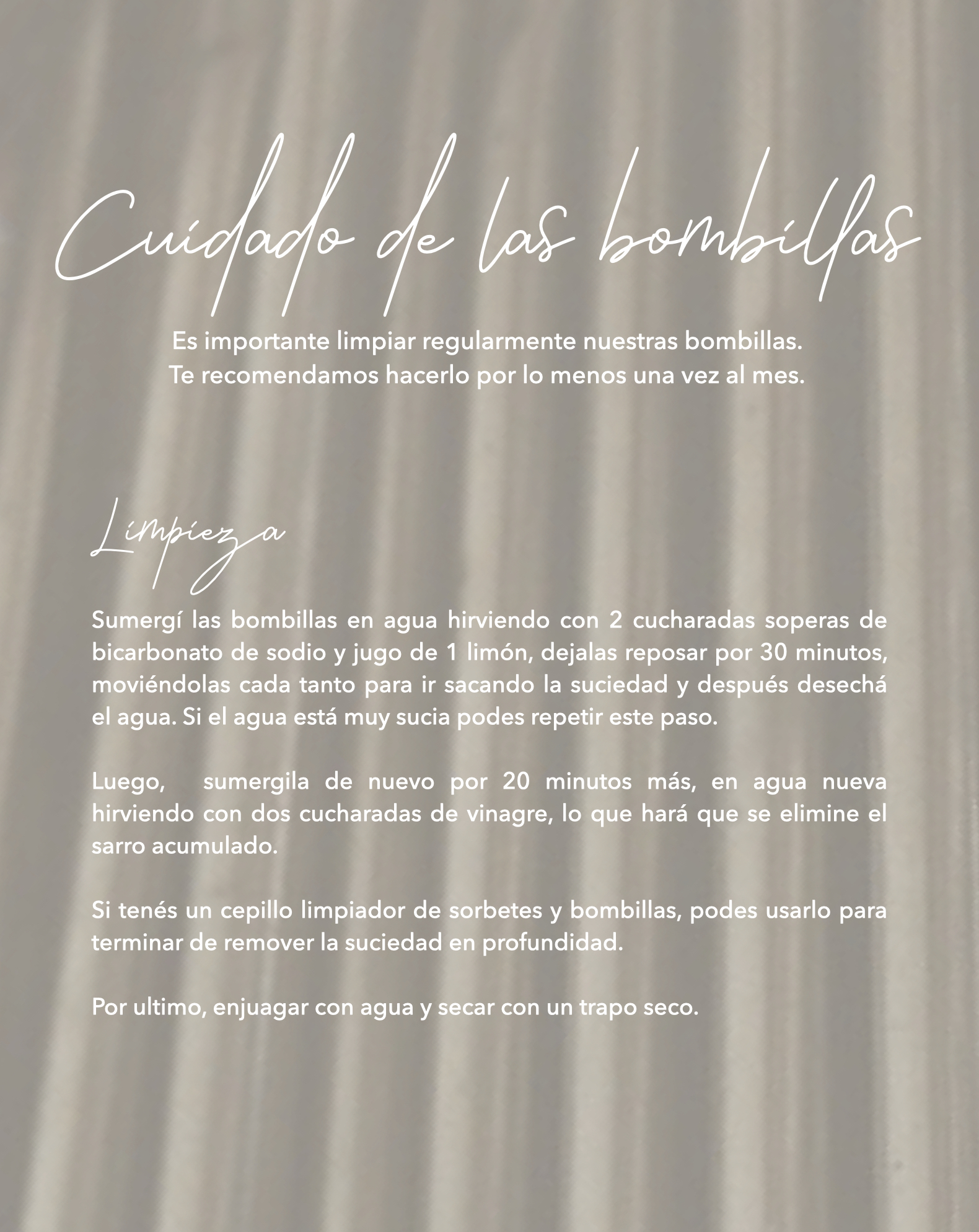 Cuidado de las bombillas: Es importante limpiar regularmente nuestras bombillas. Te recomendamos hacerlo por lo menos una vez al mes. Limpieza: Sumergí las bombillas en agua hirviendo con 2 cucharadas soperas de bicarbonato de sodio y jugo de 1 limón, dejalas reposar por 30 minutos, moviéndolas cada tanto para ir sacando la suciedad y después desechá el agua. Si el agua está muy sucia podes repetir este paso.  Luego,  sumergila de nuevo por 20 minutos más, en agua nueva hirviendo con dos cucharadas de vinagre, lo que hará que se elimine el sarro acumulado.  Si tenés un cepillo limpiador de sorbetes y bombillas, podes usarlo para terminar de remover la suciedad en profundidad.  Enjuagar con agua y secar con un trapo seco.  Para lograr un acabado final óptimo recomendamos utilizar crema limpia metales, siguiendo las instrucciones de uso correspondientes.