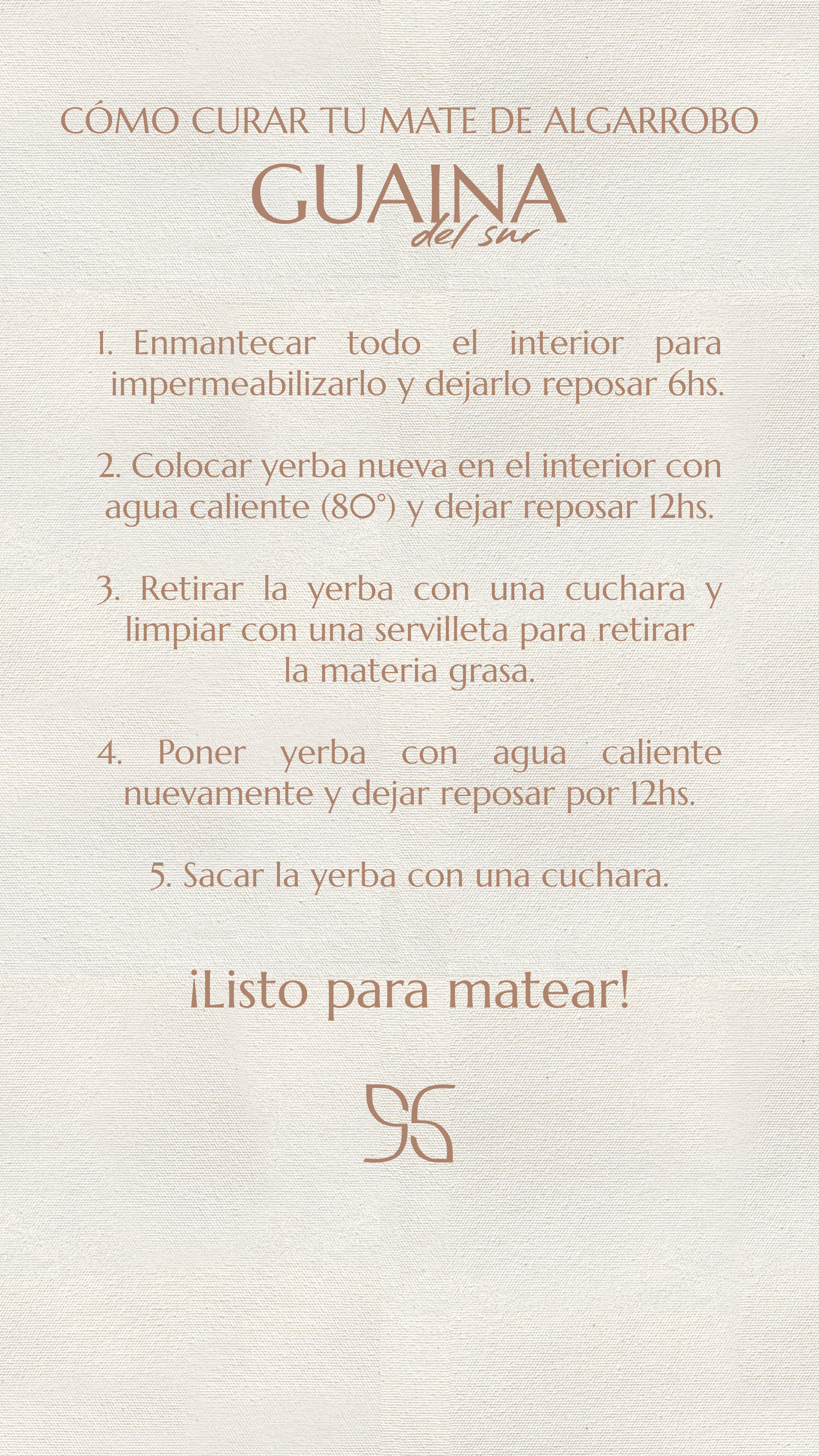 Cómo curar tu mate de algarrobo. 1. Enmantecar todo el interior para impermeabilizarlo y dejarlo reposar 6hs.  2. Colocar yerba nueva en el interior con agua caliente (80°) y dejar reposar 12hs.  3. Retirar la yerba con una cuchara y limpiar con una servilleta para retirar la materia grasa.  4. Poner yerba con agua caliente nuevamente y dejar reposar por 12hs.  5. Sacar la yerba con una cuchara.