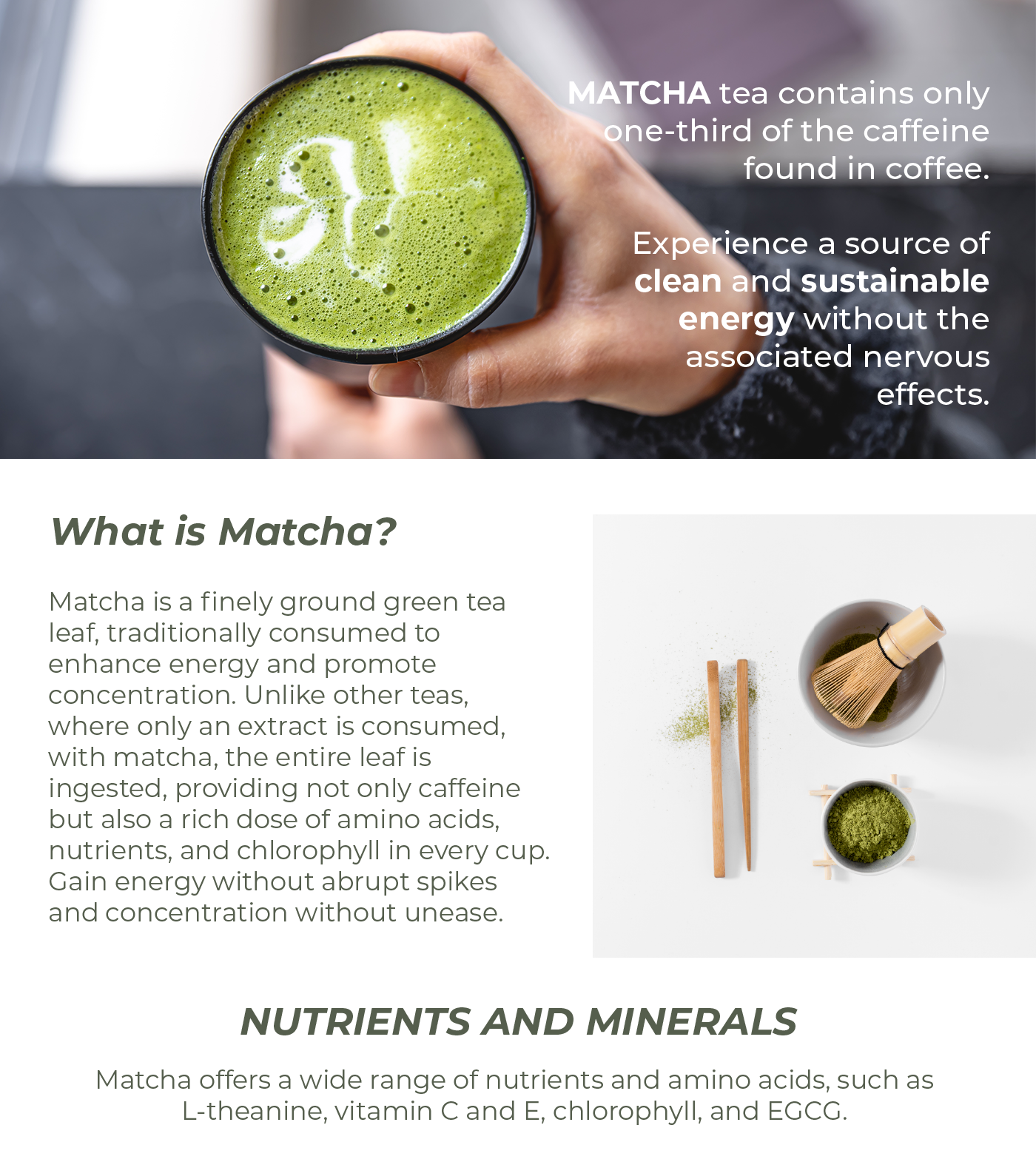 Why Matcha?  Matcha tea contains 1/3 of the caffeine compared to coffee. Get clean and sustainable energy without nervousness.  What is Matcha?  Matcha is finely ground green tea leaf traditionally consumed to boost energy and promote concentration. Unlike other teas where only an extract is consumed, with matcha, the entire leaf is ingested, providing not only caffeine but also a whole cup of amino acids, nutrients, and chlorophyll. Energy without jitters, concentration without nervousness.  NUTRIENTS AND MINERALS  Matcha contains a variety of nutrients and amino acids such as L-theanine, vitamin C and E, chlorophyll, and EGCG.