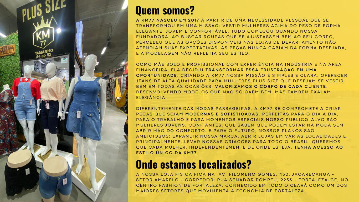 A KM77 nasceu em 2017 a partir de uma necessidade pessoal que se transformou em uma missão: vestir mulheres acima do peso de forma elegante, jovem e confortável. Tudo começou quando nossa fundadora, ao buscar roupas que se ajustassem bem ao seu corpo, percebeu que as opções disponíveis nas lojas de departamento não atendiam suas expectativas. As peças nunca cabiam da forma desejada, e a modelagem não refletia seu estilo.   Como mãe solo e profissional com experiência na indústria e na área financeira, ela decidiu transformar essa frustração em uma oportunidade, criando a KM77.Nossa missão é simples e clara: oferecer jeans de alta qualidade para mulheres plus size que desejam se vestir bem em todas as ocasiões. Valorizamos o corpo de cada cliente, desenvolvendo modelos que não só caem bem, mas também exalam elegância.   Diferentemente das modas passageiras, a KM77 se compromete a criar peças que sejam modernas e sofisticadas, perfeitas para o dia a dia, para o trabalho e para momentos especiais.Nosso público-alvo são mulheres jovens, confiantes, que sabem que podem estar na moda sem abrir mão do conforto. E para o futuro, nossos planos são ambiciosos: expandir nossa marca, abrir lojas em várias localidades e, principalmente, levar nossas criações para todo o Brasil. Queremos que cada mulher, independentemente de onde esteja, tenha acesso ao estilo único da KM77.