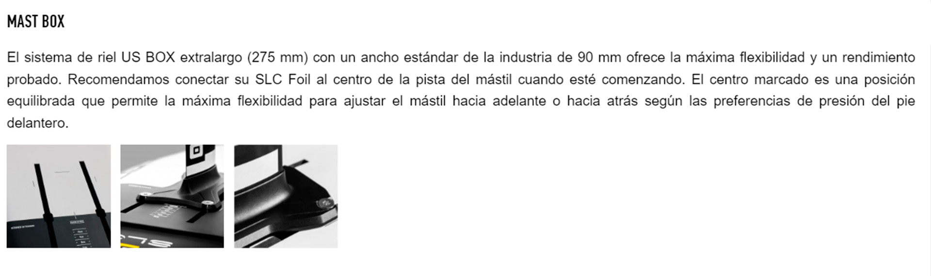 El sistema de riel US BOX extralargo (275 mm) con un ancho estándar de la industria de 90 mm ofrece la máxima flexibilidad y un rendimiento probado. Recomendamos conectar su SLC Foil al centro de la pista del mástil cuando esté comenzando. El centro marcado es una posición equilibrada que permite la máxima flexibilidad para ajustar el mástil hacia adelante o hacia atrás según las preferencias de presión del pie delantero.