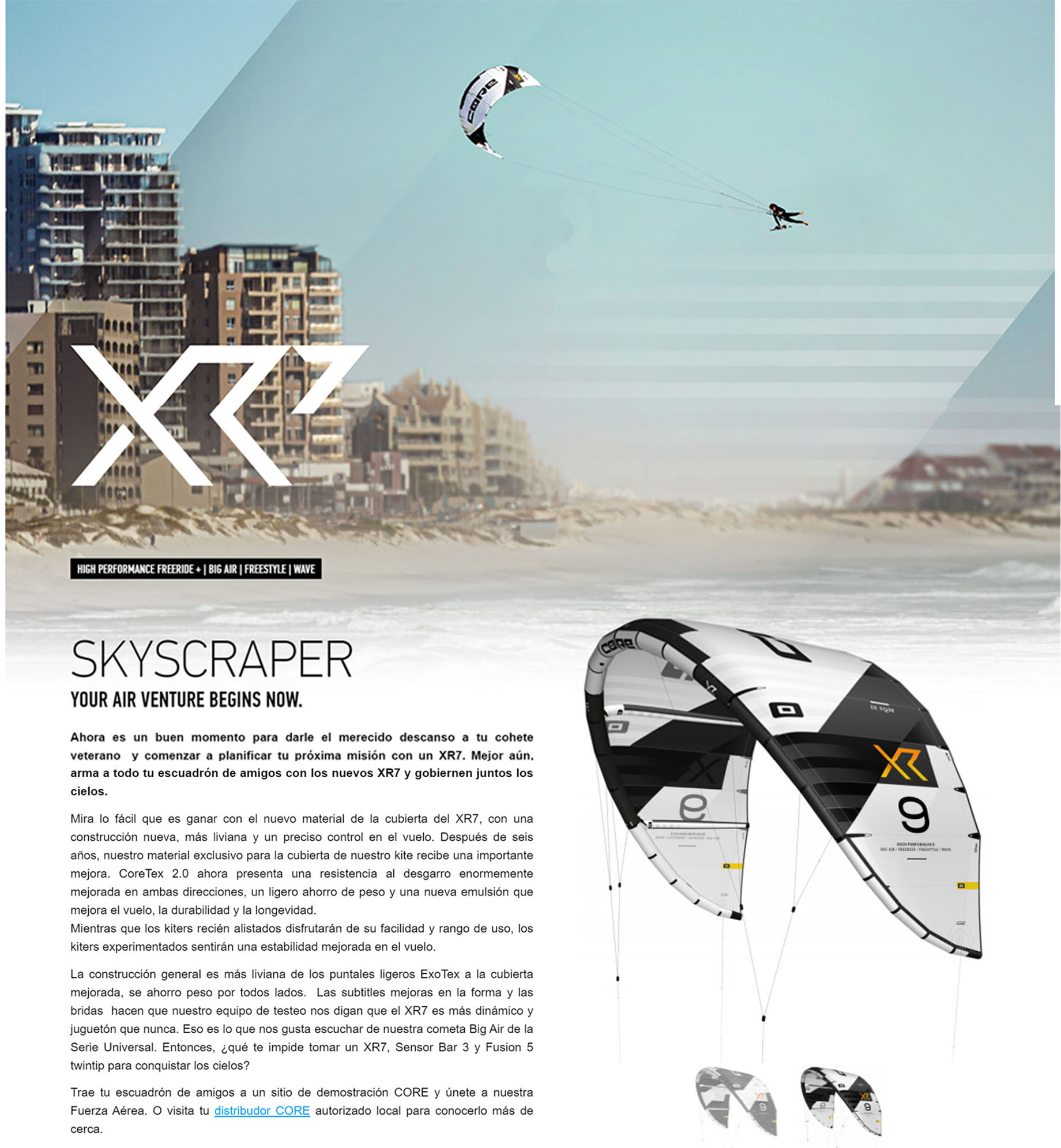 Mira lo fácil que es ganar con el nuevo material de la cubierta del XR7, con una construcción nueva, más liviana y un preciso control en el vuelo. Después de seis años, nuestro material exclusivo para la cubierta de nuestro kite recibe una importante mejora. CoreTex 2.0 ahora presenta una resistencia al desgarro enormemente mejorada en ambas direcciones, un ligero ahorro de peso y una nueva emulsión que mejora el vuelo, la durabilidad y la longevidad. Mientras que los kiters recién alistados disfrutarán de su facilidad y rango de uso, los kiters experimentados sentirán una estabilidad mejorada en el vuelo.   La construcción general es más liviana de los puntales ligeros ExoTex a la cubierta mejorada, se ahorro peso por todos lados.  Las subtitles mejoras en la forma y las bridas  hacen que nuestro equipo de testeo nos digan que el XR7 es más dinámico y juguetón que nunca. Eso es lo que nos gusta escuchar de nuestra cometa Big Air de la Serie Universal. Entonces, ¿qué te impide tomar un XR7, Sensor Bar 3 y Fusion 5 twintip para conquistar los cielos?  Trae tu escuadrón de amigos a un sitio de demostración CORE y únete a nuestra Fuerza Aérea. O visita tu distribudor CORE autorizado local para conocerlo más de cerca.