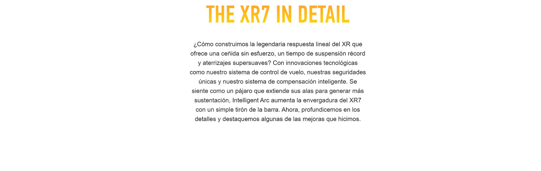 THE XR7 IN DETAIL ¿Cómo construimos la legendaria respuesta lineal del XR que ofrece una ceñida sin esfuerzo, un tiempo de suspensión récord y aterrizajes supersuaves? Con innovaciones tecnológicas como nuestro sistema de control de vuelo, nuestras seguridades únicas y nuestro sistema de compensación inteligente. Se siente como un pájaro que extiende sus alas para generar más sustentación, Intelligent Arc aumenta la envergadura del XR7 con un simple tirón de la barra. Ahora, profundicemos en los detalles y destaquemos algunas de las mejoras que hicimos