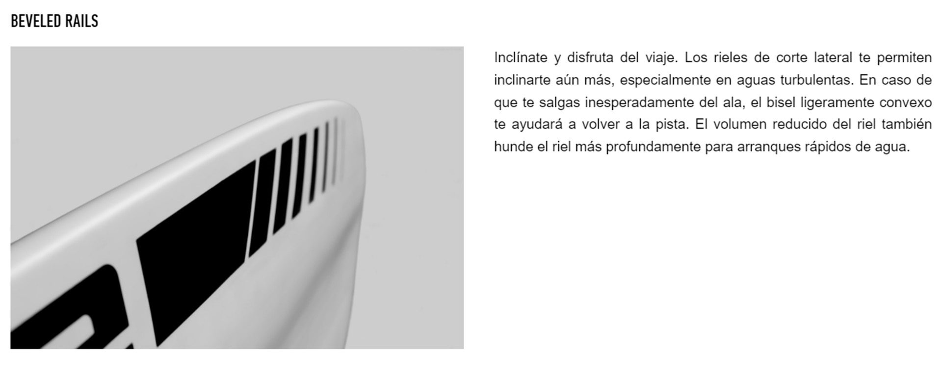 Inclínate y disfruta del viaje. Los rieles de corte lateral te permiten inclinarte aún más, especialmente en aguas turbulentas. En caso de que te salgas inesperadamente del ala, el bisel ligeramente convexo te ayudará a volver a la pista. El volumen reducido del riel también hunde el riel más profundamente para arranques rápidos de agua.